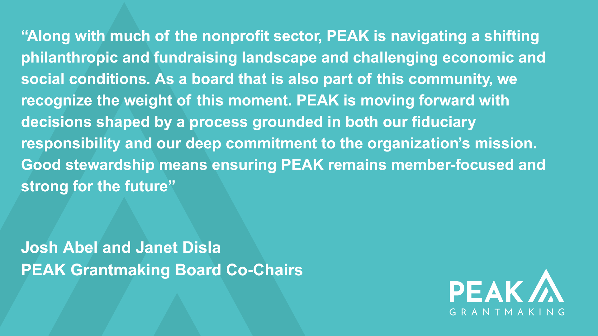 Along with much of the nonprofit sector, PEAK is navigating a shifting philanthropic and fundraising landscape and challenging economic and social conditions. As a board that is also part of this community, we recognize the weight of this moment. PEAK is moving forward with decisions shared by a process grounded in both our fiduciary responsibility and our deep commitment to the organization's mission. Good stewardship means ensuring PEAK remains member-focused and strong for the future. - Josh Abel and Janet Disla, PEAK Grantmaking Board Co-Chairs